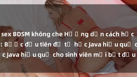 sex BDSM không che Hướng dẫn cách học Java cho sinh viên: Bước đầu tiên để tự học Java hiệu quả cho sinh viên mới bắt đầu là gì?