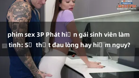 phim sex 3P Phát hiện gái sinh viên làm tình: Sự thật đau lòng hay hiểm nguy?