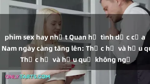 phim sex hay nhất Quan hệ tình dục của nữ sinh Việt Nam ngày càng tăng lên: Thực hư và hậu quả không ngờ