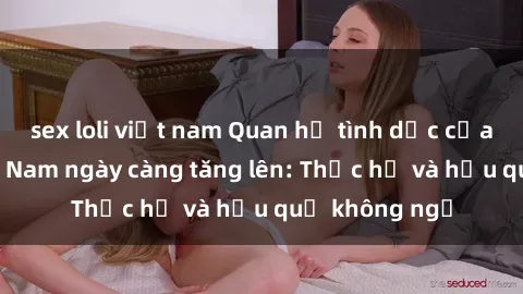 sex loli việt nam Quan hệ tình dục của nữ sinh Việt Nam ngày càng tăng lên: Thực hư và hậu quả không ngờ