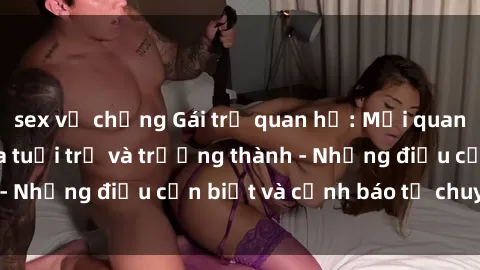 sex vợ chồng Gái trẻ quan hệ: Mối quan hệ khác biệt giữa tuổi trẻ và trưởng thành - Những điều cần biết và cảnh báo từ chuyên gia