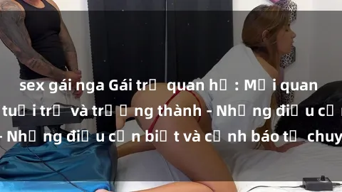 sex gái nga Gái trẻ quan hệ: Mối quan hệ khác biệt giữa tuổi trẻ và trưởng thành - Những điều cần biết và cảnh báo từ chuyên gia
