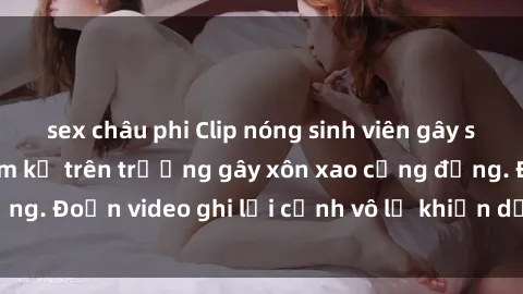 sex châu phi Clip nóng sinh viên gây sốc: Hành động cấm kỵ trên trường gây xôn xao cộng đồng. Đoạn video ghi lại cảnh vô lễ khiến dư luận bức xúc.