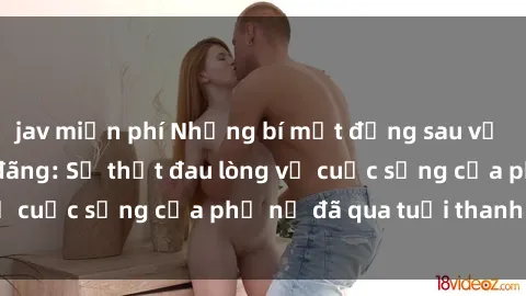 jav miễn phí Những bí mật đằng sau vẻ ngoài gái già dâm đãng: Sự thật đau lòng về cuộc sống của phụ nữ đã qua tuổi thanh xuân