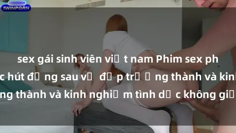 sex gái sinh viên việt nam Phim sex phụ nữ lớn tuổi: Sức hút đằng sau vẻ đẹp trưởng thành và kinh nghiệm tình dục không giới hạn