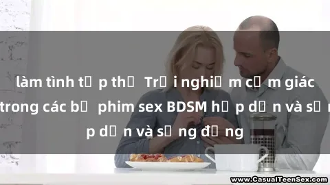 làm tình tập thể Trải nghiệm cảm giác mới lạ trong các bộ phim sex BDSM hấp dẫn và sống động