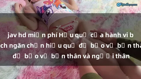 jav hd miễn phí Hậu quả của hành vi bạo dâm sex và cách ngăn chặn hiệu quả để bảo vệ bản thân và người thân