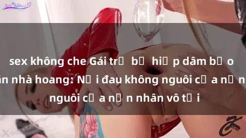 sex không che Gái trẻ bị hiếp dâm bạo lực trong căn nhà hoang: Nỗi đau không nguôi của nạn nhân vô tội