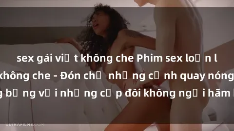 sex gái việt không che Phim sex loạn luân đầy kích thích không che - Đón chờ những cảnh quay nóng bỏng với những cặp đôi không ngại hãm hiếp gia đình trong lòng