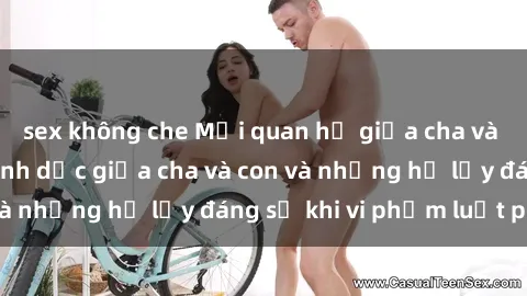 sex không che Mối quan hệ giữa cha và con: Sự thật về tình dục giữa cha và con và những hệ lụy đáng sợ khi vi phạm luật pháp.
