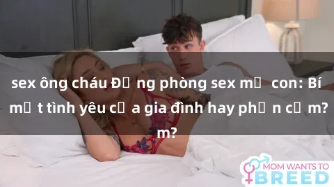 sex ông cháu Động phòng sex mẹ con: Bí mật tình yêu của gia đình hay phản cảm?