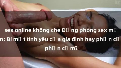sex online không che Động phòng sex mẹ con: Bí mật tình yêu của gia đình hay phản cảm?