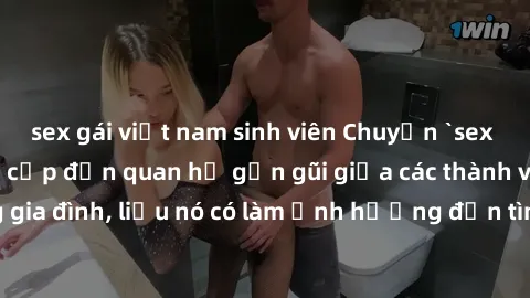 sex gái việt nam sinh viên Chuyện `sex anh em ruột` - Đề cập đến quan hệ gần gũi giữa các thành viên trong gia đình, liệu nó có làm ảnh hưởng đến tình cảm gia đình hay không?