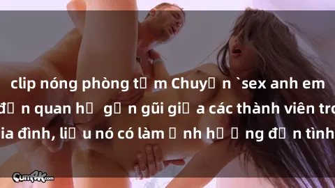 clip nóng phòng tắm Chuyện `sex anh em ruột` - Đề cập đến quan hệ gần gũi giữa các thành viên trong gia đình, liệu nó có làm ảnh hưởng đến tình cảm gia đình hay không?
