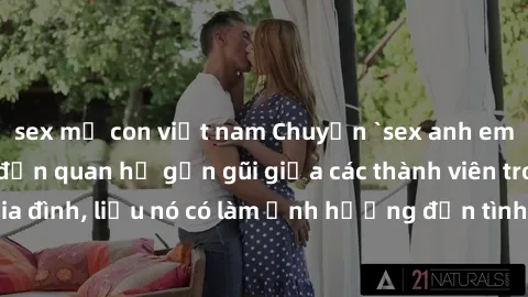 sex mẹ con việt nam Chuyện `sex anh em ruột` - Đề cập đến quan hệ gần gũi giữa các thành viên trong gia đình, liệu nó có làm ảnh hưởng đến tình cảm gia đình hay không?