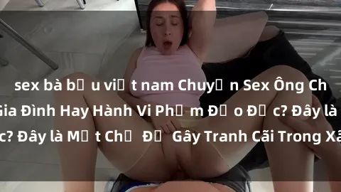sex bà bầu việt nam Chuyện Sex Ông Cháu: Mối Quan Hệ Gia Đình Hay Hành Vi Phạm Đạo Đức? Đây là Một Chủ Đề Gây Tranh Cãi Trong Xã Hội Hiện Nay.