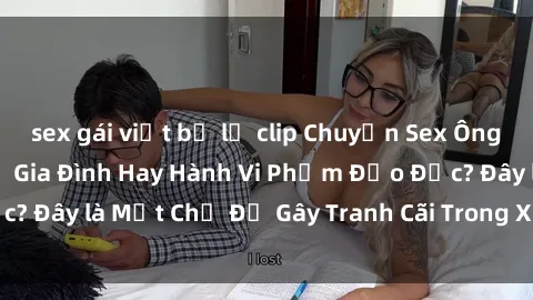 sex gái việt bị lộ clip Chuyện Sex Ông Cháu: Mối Quan Hệ Gia Đình Hay Hành Vi Phạm Đạo Đức? Đây là Một Chủ Đề Gây Tranh Cãi Trong Xã Hội Hiện Nay.