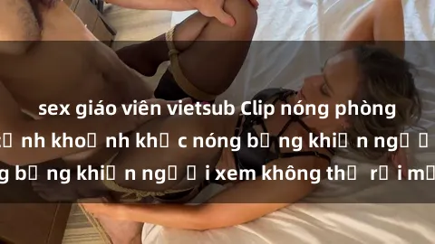 sex giáo viên vietsub Clip nóng phòng tắm gây sốt: Cận cảnh khoảnh khắc nóng bỏng khiến người xem không thể rời mắt