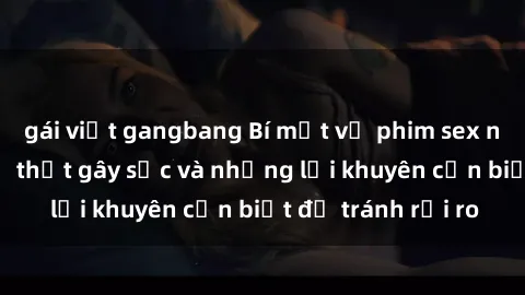 gái việt gangbang Bí mật về phim sex nơi công cộng: Sự thật gây sốc và những lời khuyên cần biết để tránh rủi ro
