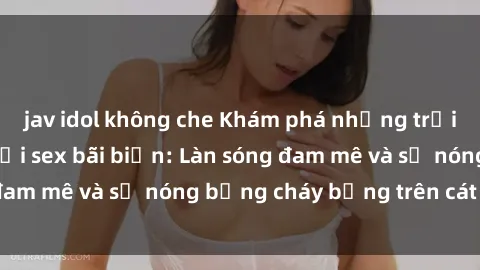 jav idol không che Khám phá những trải nghiệm độc đáo tại sex bãi biển: Làn sóng đam mê và sự nóng bỏng cháy bỏng trên cát trắng