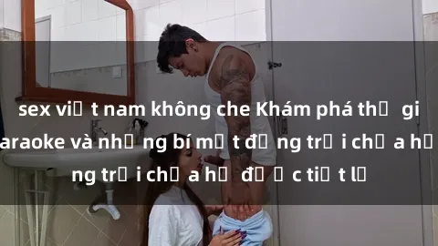 sex việt nam không che Khám phá thế giới sex quán karaoke và những bí mật động trời chưa hề được tiết lộ