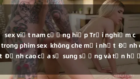 sex việt nam cưỡng hiếp Trải nghiệm cực kỳ nóng bỏng trong phim sex  không che mới nhất  Đỉnh cao của sự sung sướng và tận hưởng chân thật