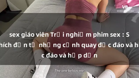 sex giáo viên Trải nghiệm phim sex : Sự kích thích đến từ những cảnh quay độc đáo và hấp dẫn