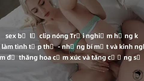 sex bị lộ clip nóng Trải nghiệm hứng khởi cùng với việc làm tình tập thể - những bí mật và kinh nghiệm để thăng hoa cảm xúc và tăng cường sự gắn kết trong mối quan hệ