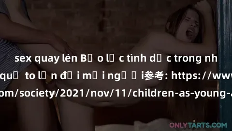 sex quay lén Bạo lực tình dục trong nhóm: nguy cơ và hậu quả to lớn đối mọi người参考: https://www.theguardian.com/society/2021/nov/11/children-as-young-as-four-are-being-sexually-abused-by-groups-in-uk