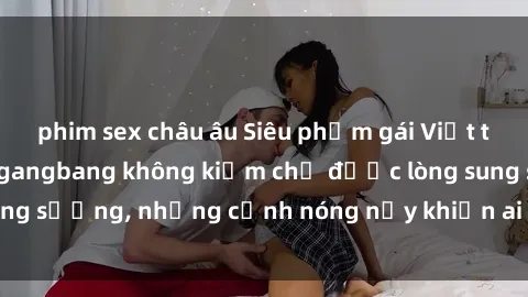 phim sex châu âu Siêu phẩm gái Việt tham gia trong buổi gangbang không kiềm chế được lòng sung sướng, những cảnh nóng nảy khiến ai cũng phải mãn nhãn