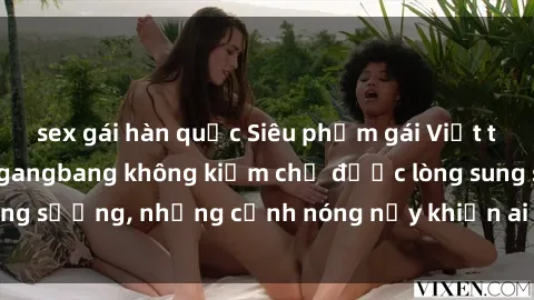 sex gái hàn quốc Siêu phẩm gái Việt tham gia trong buổi gangbang không kiềm chế được lòng sung sướng, những cảnh nóng nảy khiến ai cũng phải mãn nhãn