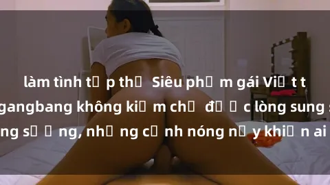 làm tình tập thể Siêu phẩm gái Việt tham gia trong buổi gangbang không kiềm chế được lòng sung sướng, những cảnh nóng nảy khiến ai cũng phải mãn nhãn