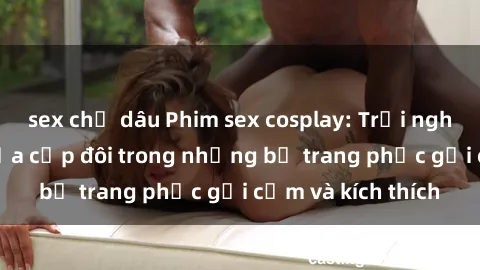 sex chị dâu Phim sex cosplay: Trải nghiệm tuyệt vời của cặp đôi trong những bộ trang phục gợi cảm và kích thích