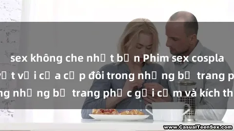 sex không che nhật bản Phim sex cosplay: Trải nghiệm tuyệt vời của cặp đôi trong những bộ trang phục gợi cảm và kích thích