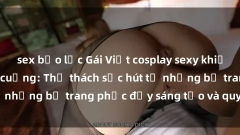 sex bạo lực Gái Việt cosplay sexy khiến fan hâm mộ phát cuồng: Thử thách sức hút từ những bộ trang phục đầy sáng tạo và quyến rũ!
