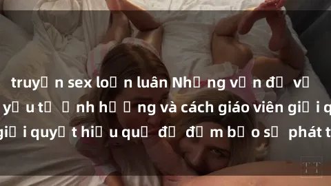 truyện sex loạn luân Những vấn đề về sex học sinh: Các yếu tố ảnh hưởng và cách giáo viên giải quyết hiệu quả để đảm bảo sự phát triển toàn diện.