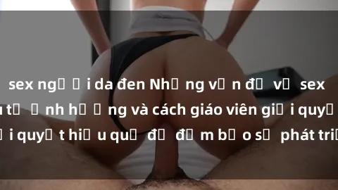 sex người da đen Những vấn đề về sex học sinh: Các yếu tố ảnh hưởng và cách giáo viên giải quyết hiệu quả để đảm bảo sự phát triển toàn diện.