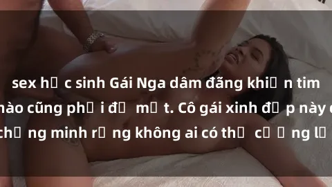 sex học sinh Gái Nga dâm đãng khiến tim bất cứ chàng trai nào cũng phải đỏ mặt. Cô gái xinh đẹp này đã chứng minh rằng không ai có thể cưỡng lại khi cô làm tình đắm say.
