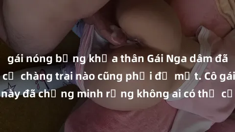 gái nóng bỏng khỏa thân Gái Nga dâm đãng khiến tim bất cứ chàng trai nào cũng phải đỏ mặt. Cô gái xinh đẹp này đã chứng minh rằng không ai có thể cưỡng lại khi cô làm tình đắm say.
