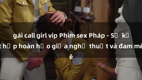 gái call girl vip Phim sex Pháp - Sự kết hợp hoàn hảo giữa nghệ thuật và đam mê