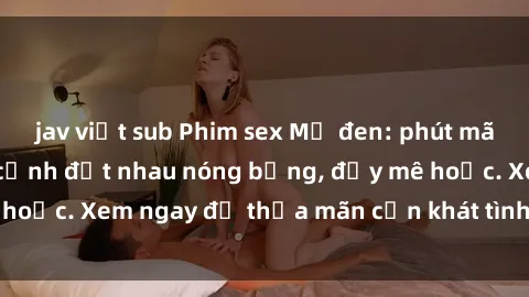 jav việt sub Phim sex Mỹ đen: phút mãnh liệt với những cảnh địt nhau nóng bỏng, đầy mê hoặc. Xem ngay để thỏa mãn cơn khát tình dục của bạn!