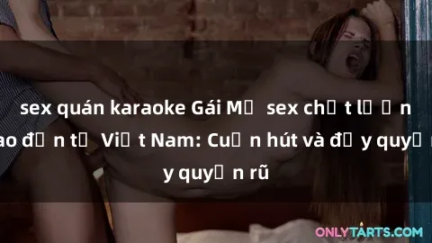 sex quán karaoke Gái Mỹ sex chất lượng cao đến từ Việt Nam: Cuốn hút và đầy quyến rũ