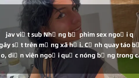 jav việt sub Những bộ phim sex ngoại quốc nổi tiếng và gây sốt trên mạng xã hội. Cảnh quay táo bạo, diễn viên ngoại quốc nóng bỏng trong các tác phẩm đỉnh cao.