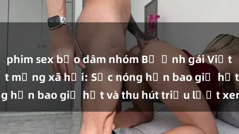 phim sex bạo dâm nhóm Bộ ảnh gái Việt Nam nude gây sốt mạng xã hội: Sắc nóng hơn bao giờ hết và thu hút triệu lượt xem
