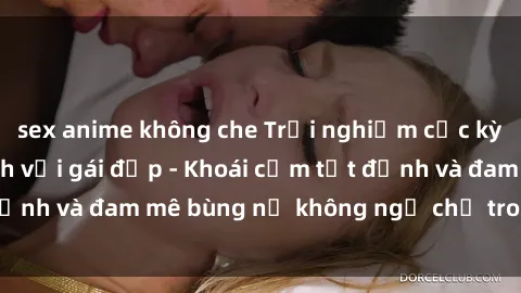 sex anime không che Trải nghiệm cực kỳ thú vị khi làm tình với gái đẹp - Khoái cảm tột đỉnh và đam mê bùng nổ không ngờ chỉ trong một đêm!