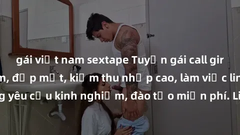 gái việt nam sextape Tuyển gái call girl Việt Nam gợi cảm, đẹp mắt, kiếm thu nhập cao, làm việc linh hoạt, không yêu cầu kinh nghiệm, đào tạo miễn phí. Liên hệ ngay để biết thêm chi tiết!