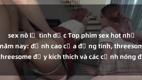 sex nô lệ tình dục Top phim sex hot nhất không thể bỏ lỡ năm nay: đỉnh cao của đồng tính, threesome đầy kích thích và các cảnh nóng đang gây sốt!