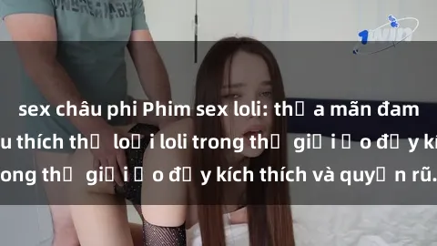 sex châu phi Phim sex loli: thỏa mãn đam mê của người yêu thích thể loại loli trong thế giới ảo đầy kích thích và quyến rũ.
