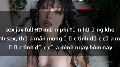sex jav full HD miễn phí Tận hưởng khoái cảm với gái xinh sex, thỏa mãn mong ước tình dục của mình ngay hôm nay