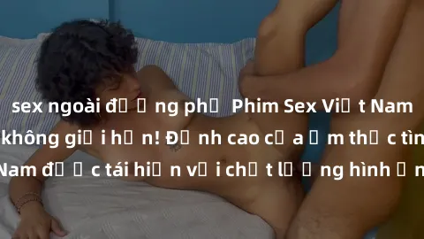 sex ngoài đường phố Phim Sex Việt Nam HD - Xem ngay và không giới hạn! Đỉnh cao của ẩm thực tình dục Việt Nam được tái hiện với chất lượng hình ảnh sắc nét. Hãy thưởng thức ngay!
